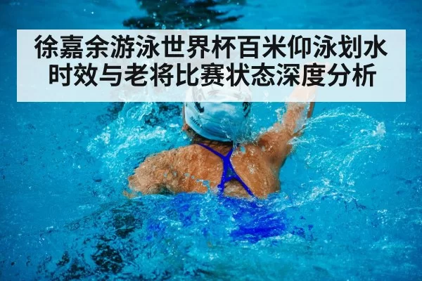 徐嘉余游泳世界杯百米仰泳划水时效与老将比赛状态深度分析
